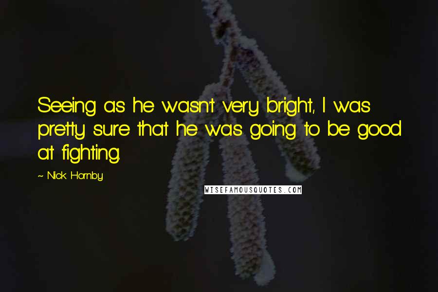 Nick Hornby Quotes: Seeing as he wasn't very bright, I was pretty sure that he was going to be good at fighting.