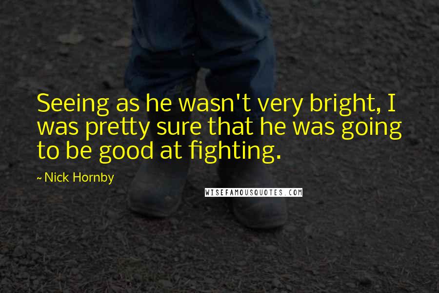 Nick Hornby Quotes: Seeing as he wasn't very bright, I was pretty sure that he was going to be good at fighting.