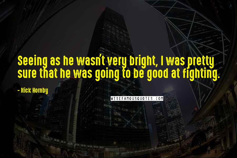 Nick Hornby Quotes: Seeing as he wasn't very bright, I was pretty sure that he was going to be good at fighting.
