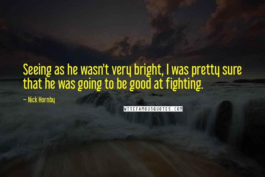 Nick Hornby Quotes: Seeing as he wasn't very bright, I was pretty sure that he was going to be good at fighting.