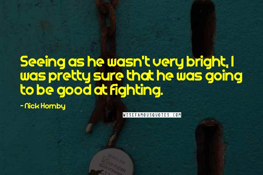 Nick Hornby Quotes: Seeing as he wasn't very bright, I was pretty sure that he was going to be good at fighting.