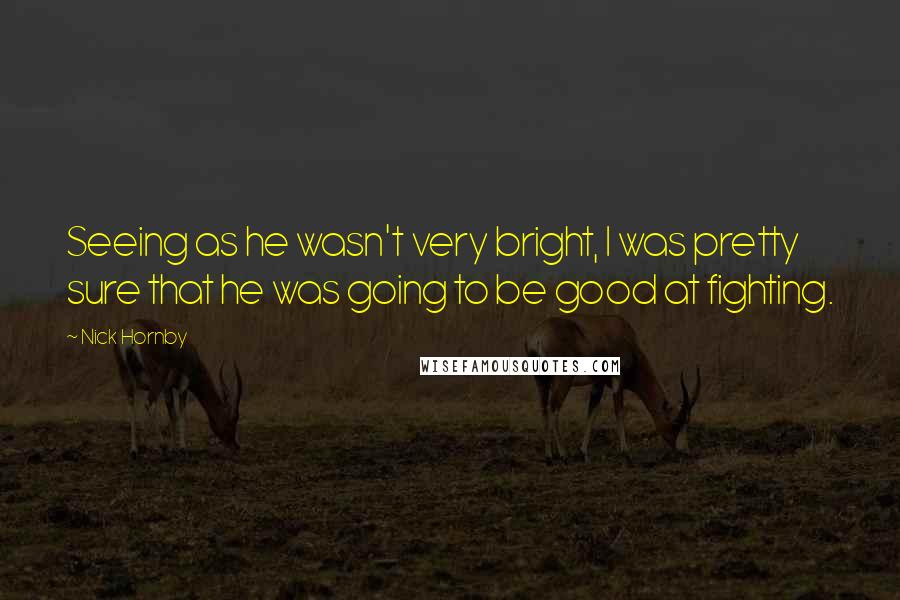 Nick Hornby Quotes: Seeing as he wasn't very bright, I was pretty sure that he was going to be good at fighting.