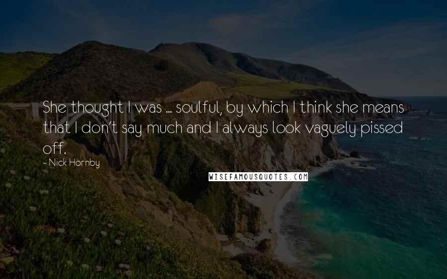 Nick Hornby Quotes: She thought I was ... soulful, by which I think she means that I don't say much and I always look vaguely pissed off.