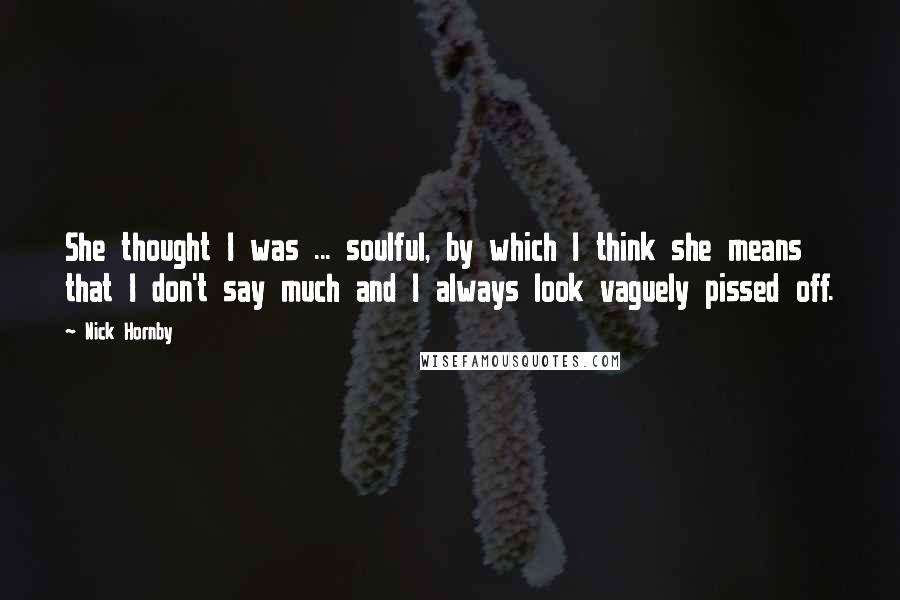 Nick Hornby Quotes: She thought I was ... soulful, by which I think she means that I don't say much and I always look vaguely pissed off.