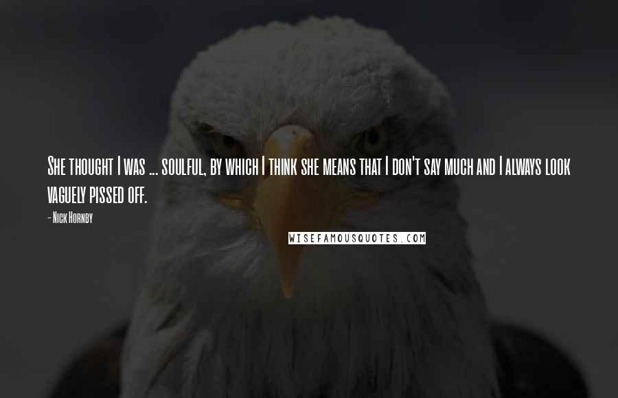Nick Hornby Quotes: She thought I was ... soulful, by which I think she means that I don't say much and I always look vaguely pissed off.