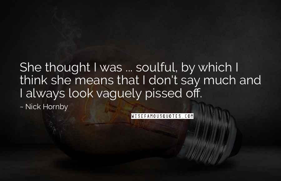 Nick Hornby Quotes: She thought I was ... soulful, by which I think she means that I don't say much and I always look vaguely pissed off.