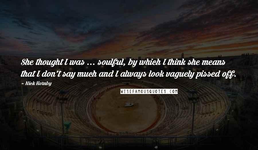 Nick Hornby Quotes: She thought I was ... soulful, by which I think she means that I don't say much and I always look vaguely pissed off.