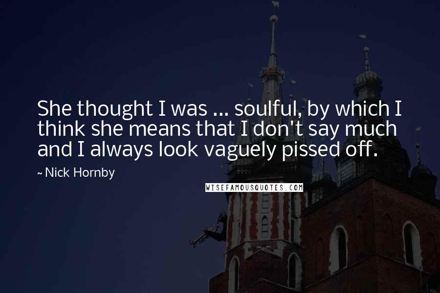 Nick Hornby Quotes: She thought I was ... soulful, by which I think she means that I don't say much and I always look vaguely pissed off.