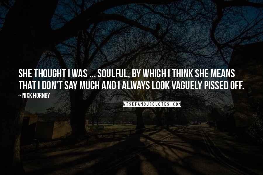 Nick Hornby Quotes: She thought I was ... soulful, by which I think she means that I don't say much and I always look vaguely pissed off.