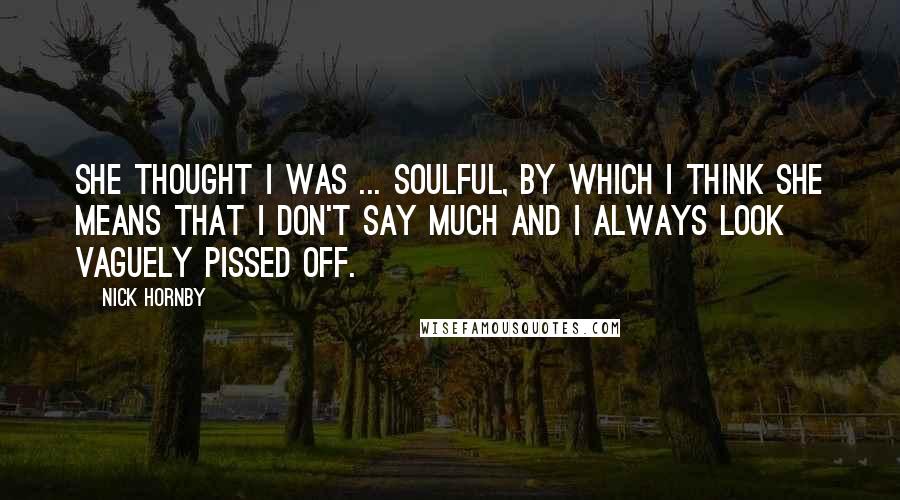 Nick Hornby Quotes: She thought I was ... soulful, by which I think she means that I don't say much and I always look vaguely pissed off.