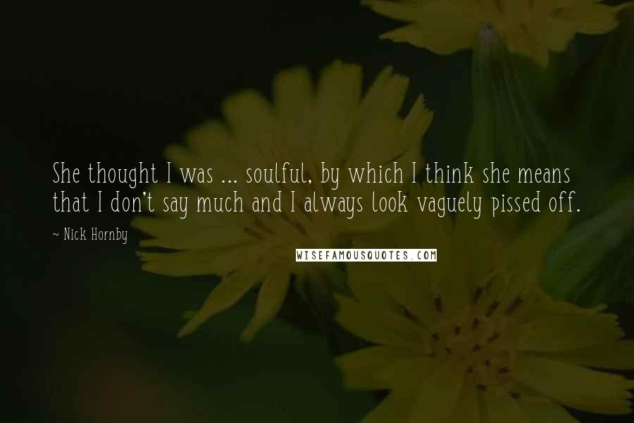 Nick Hornby Quotes: She thought I was ... soulful, by which I think she means that I don't say much and I always look vaguely pissed off.