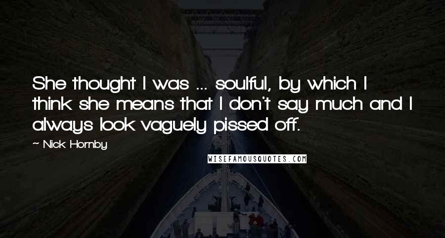 Nick Hornby Quotes: She thought I was ... soulful, by which I think she means that I don't say much and I always look vaguely pissed off.