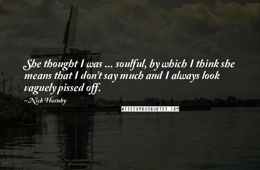 Nick Hornby Quotes: She thought I was ... soulful, by which I think she means that I don't say much and I always look vaguely pissed off.