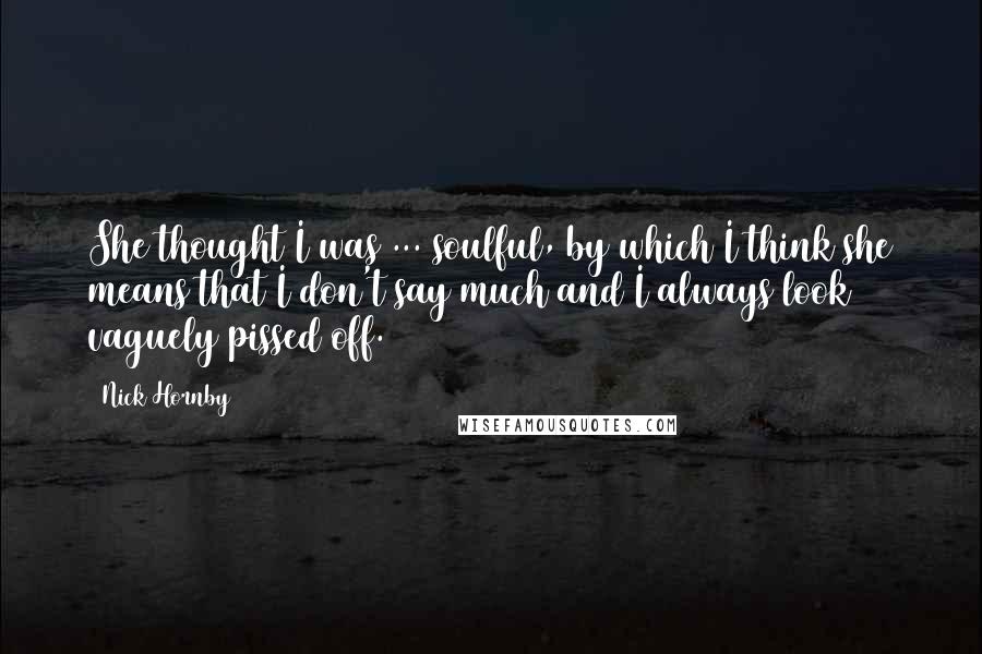 Nick Hornby Quotes: She thought I was ... soulful, by which I think she means that I don't say much and I always look vaguely pissed off.