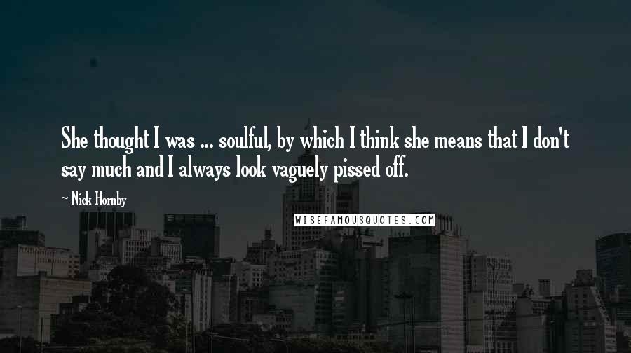 Nick Hornby Quotes: She thought I was ... soulful, by which I think she means that I don't say much and I always look vaguely pissed off.