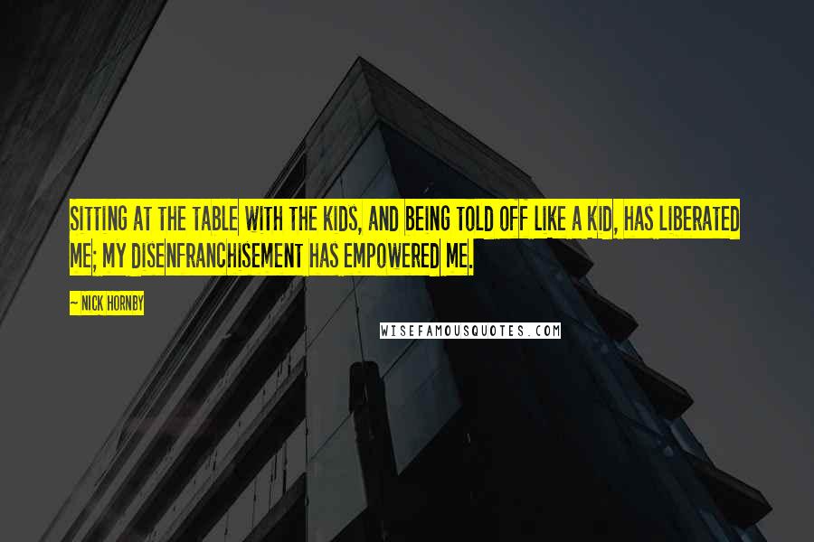 Nick Hornby Quotes: Sitting at the table with the kids, and being told off like a kid, has liberated me; my disenfranchisement has empowered me.