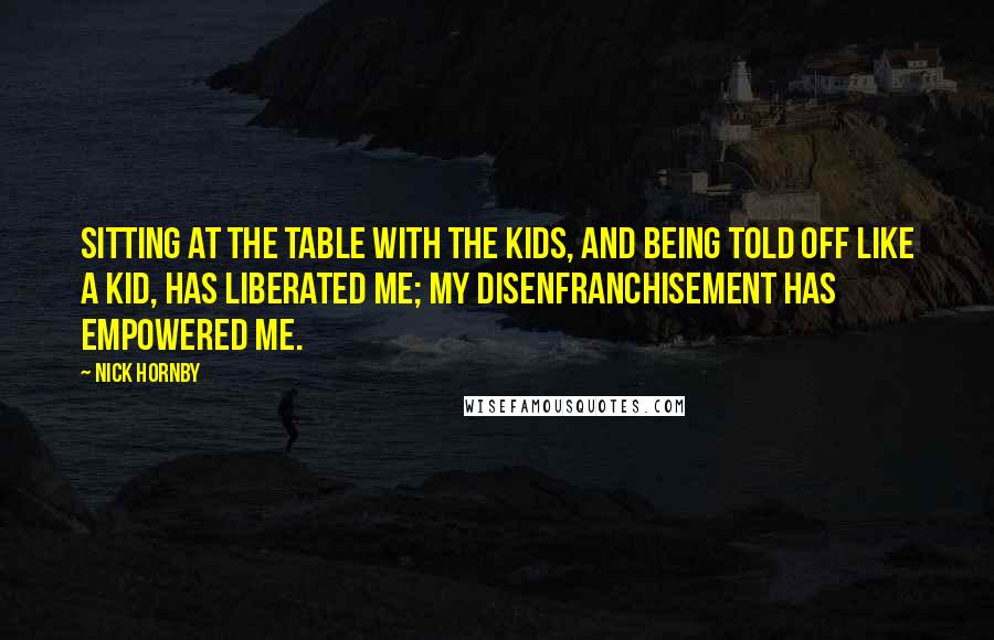 Nick Hornby Quotes: Sitting at the table with the kids, and being told off like a kid, has liberated me; my disenfranchisement has empowered me.
