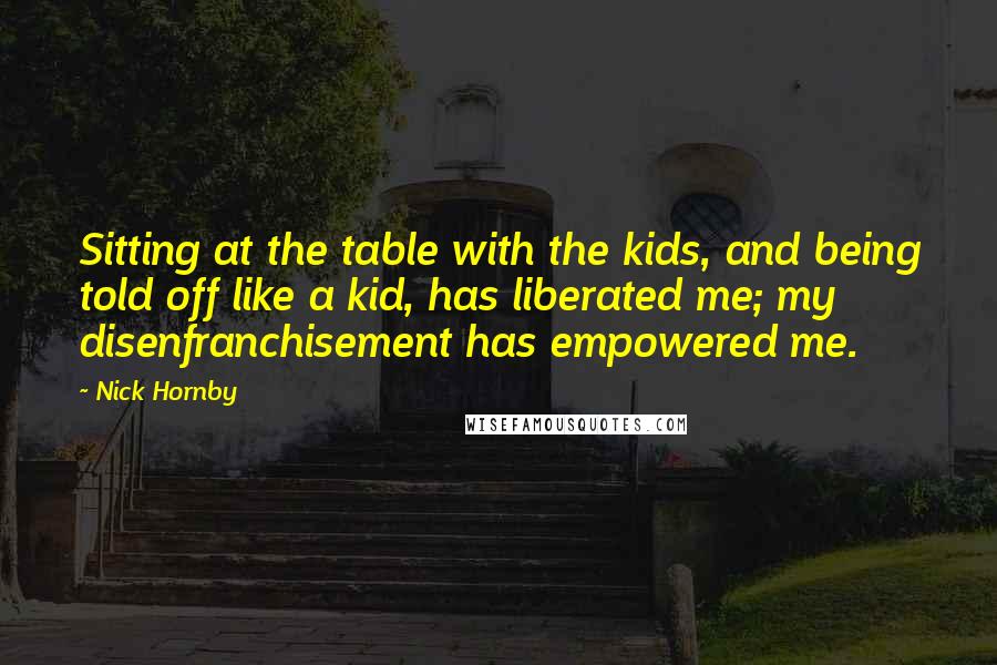 Nick Hornby Quotes: Sitting at the table with the kids, and being told off like a kid, has liberated me; my disenfranchisement has empowered me.