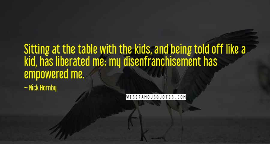 Nick Hornby Quotes: Sitting at the table with the kids, and being told off like a kid, has liberated me; my disenfranchisement has empowered me.