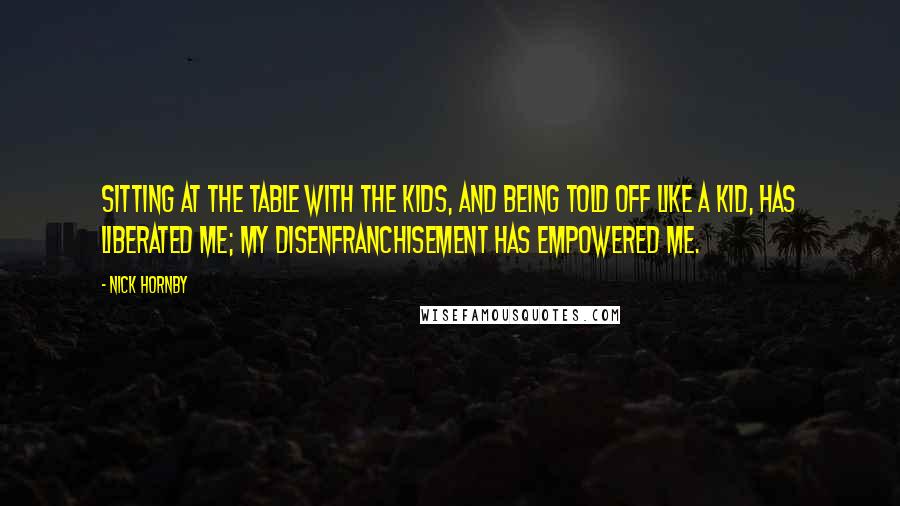 Nick Hornby Quotes: Sitting at the table with the kids, and being told off like a kid, has liberated me; my disenfranchisement has empowered me.