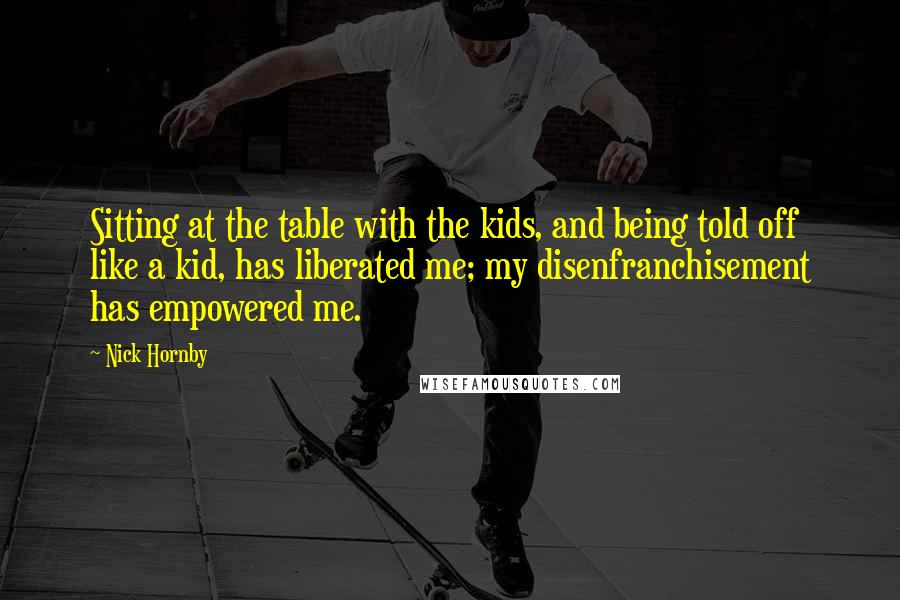 Nick Hornby Quotes: Sitting at the table with the kids, and being told off like a kid, has liberated me; my disenfranchisement has empowered me.