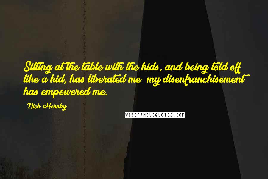 Nick Hornby Quotes: Sitting at the table with the kids, and being told off like a kid, has liberated me; my disenfranchisement has empowered me.