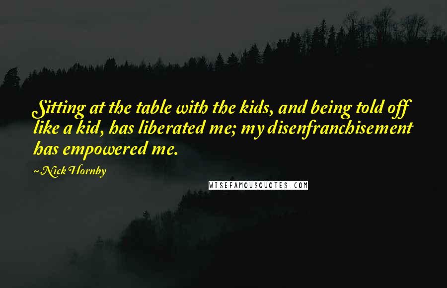 Nick Hornby Quotes: Sitting at the table with the kids, and being told off like a kid, has liberated me; my disenfranchisement has empowered me.
