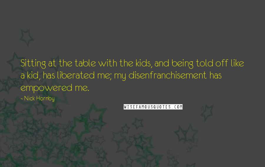 Nick Hornby Quotes: Sitting at the table with the kids, and being told off like a kid, has liberated me; my disenfranchisement has empowered me.