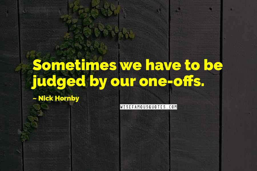 Nick Hornby Quotes: Sometimes we have to be judged by our one-offs.