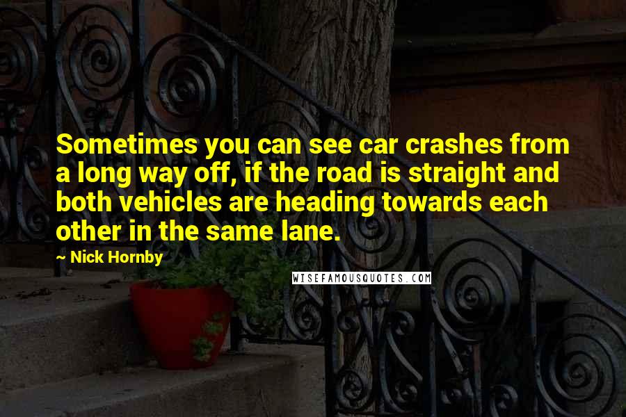 Nick Hornby Quotes: Sometimes you can see car crashes from a long way off, if the road is straight and both vehicles are heading towards each other in the same lane.