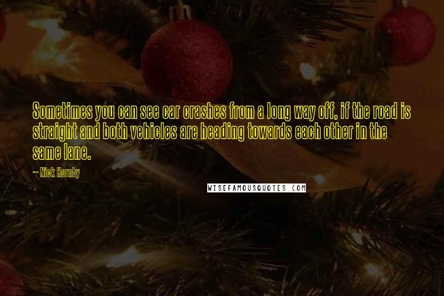 Nick Hornby Quotes: Sometimes you can see car crashes from a long way off, if the road is straight and both vehicles are heading towards each other in the same lane.