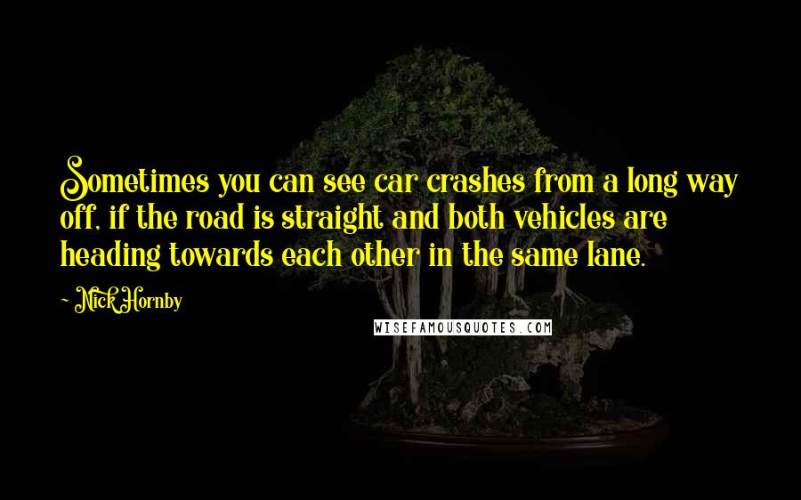 Nick Hornby Quotes: Sometimes you can see car crashes from a long way off, if the road is straight and both vehicles are heading towards each other in the same lane.