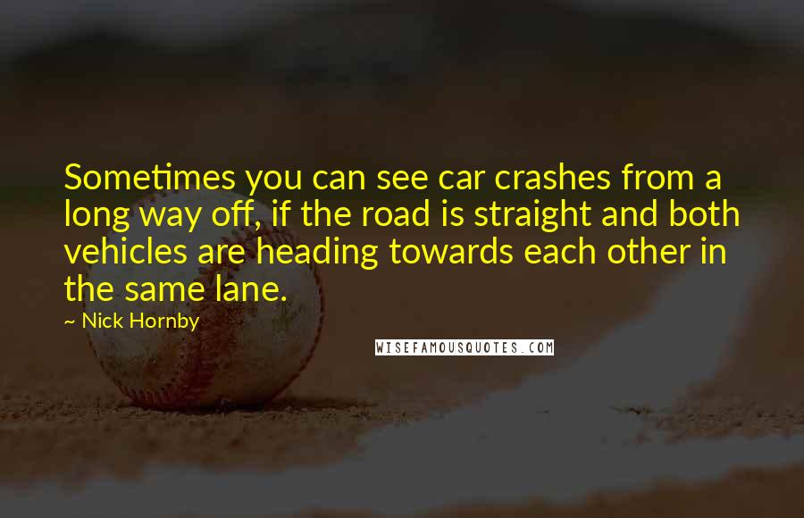 Nick Hornby Quotes: Sometimes you can see car crashes from a long way off, if the road is straight and both vehicles are heading towards each other in the same lane.