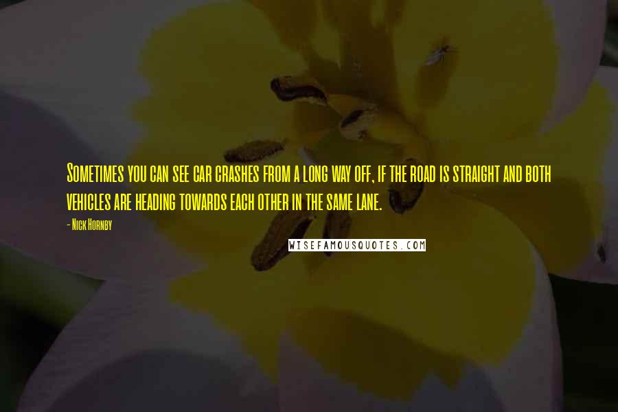 Nick Hornby Quotes: Sometimes you can see car crashes from a long way off, if the road is straight and both vehicles are heading towards each other in the same lane.