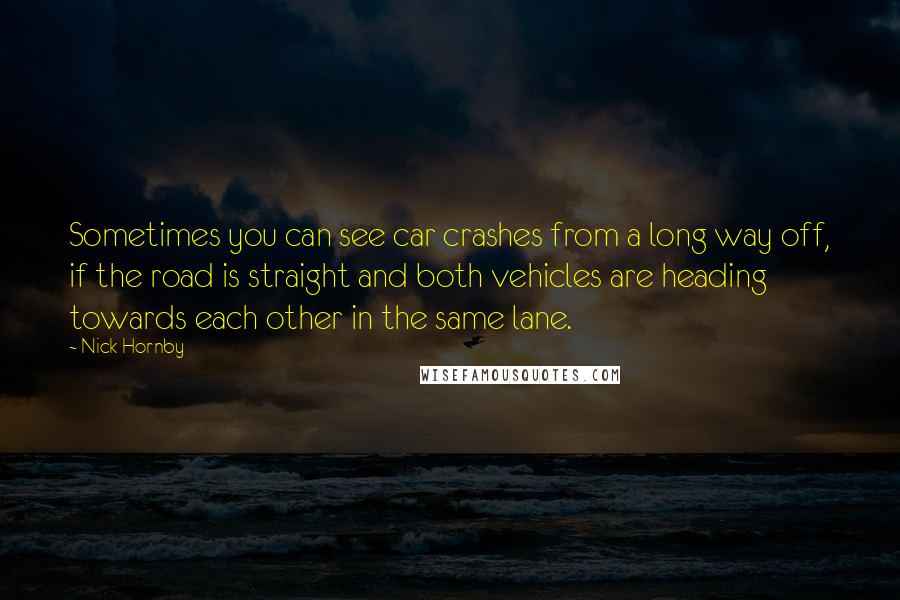 Nick Hornby Quotes: Sometimes you can see car crashes from a long way off, if the road is straight and both vehicles are heading towards each other in the same lane.