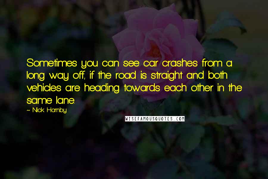 Nick Hornby Quotes: Sometimes you can see car crashes from a long way off, if the road is straight and both vehicles are heading towards each other in the same lane.