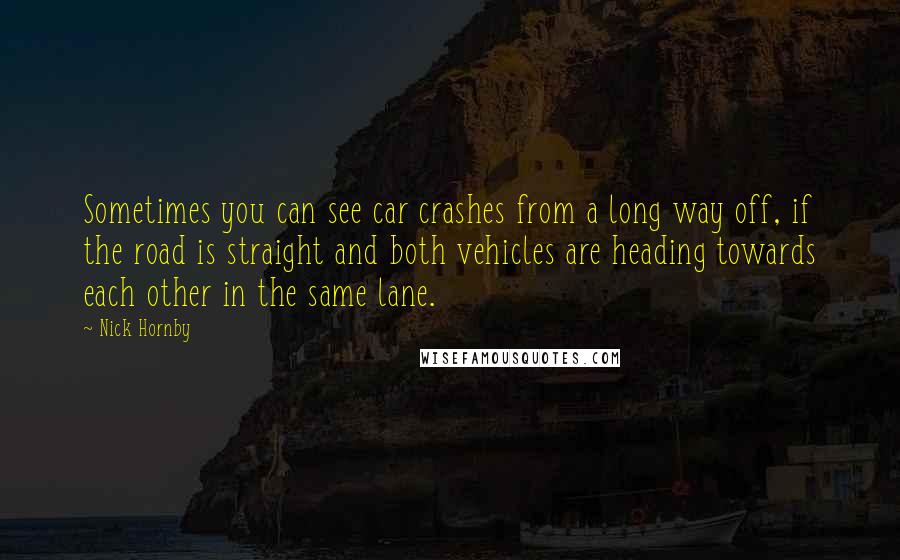 Nick Hornby Quotes: Sometimes you can see car crashes from a long way off, if the road is straight and both vehicles are heading towards each other in the same lane.