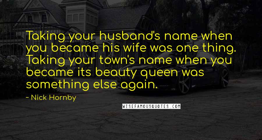 Nick Hornby Quotes: Taking your husband's name when you became his wife was one thing. Taking your town's name when you became its beauty queen was something else again.