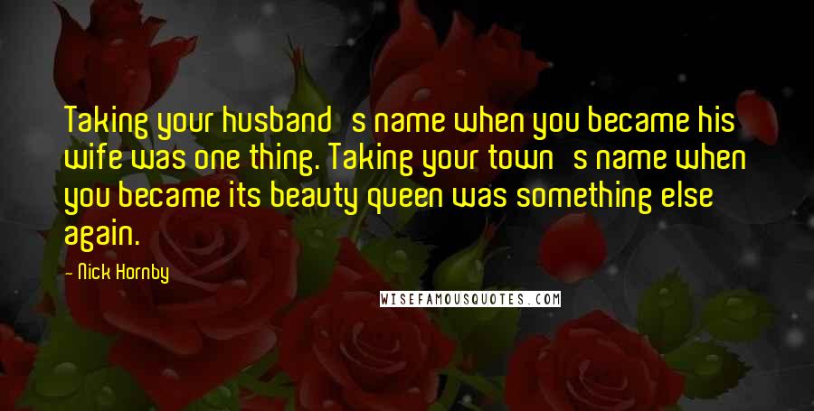 Nick Hornby Quotes: Taking your husband's name when you became his wife was one thing. Taking your town's name when you became its beauty queen was something else again.