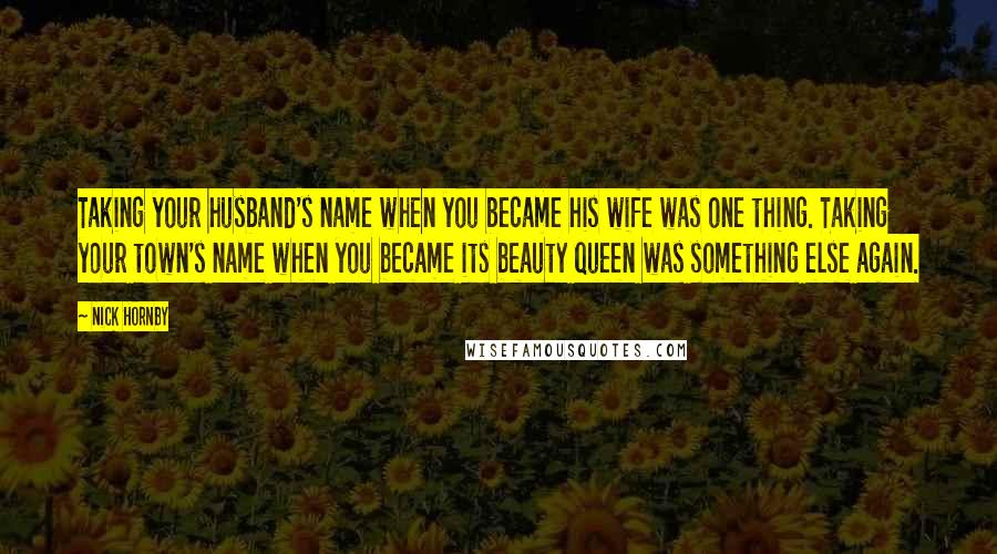 Nick Hornby Quotes: Taking your husband's name when you became his wife was one thing. Taking your town's name when you became its beauty queen was something else again.