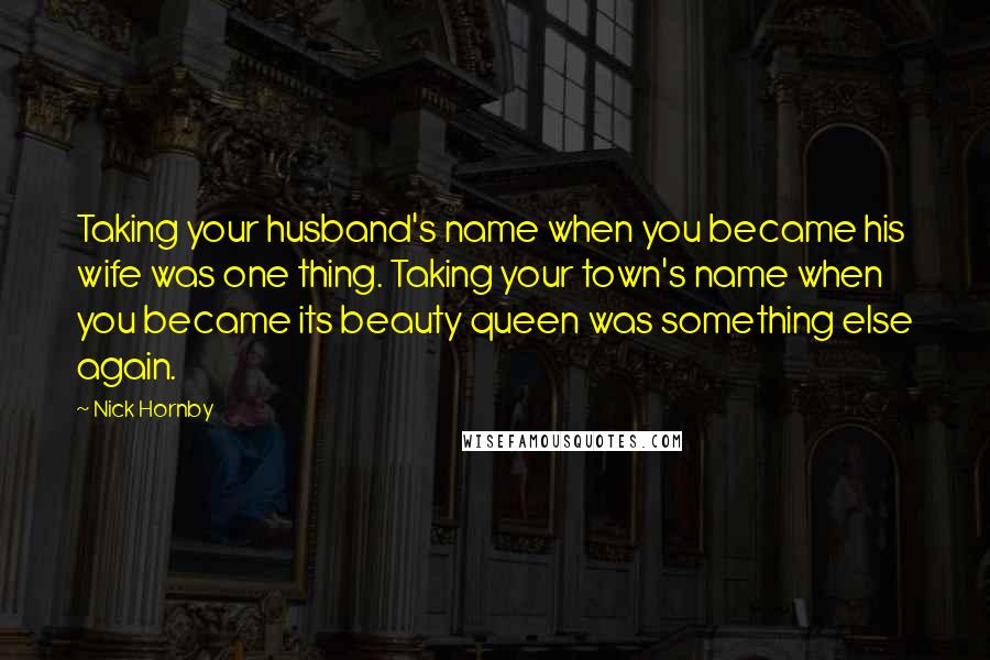 Nick Hornby Quotes: Taking your husband's name when you became his wife was one thing. Taking your town's name when you became its beauty queen was something else again.