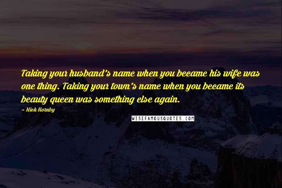 Nick Hornby Quotes: Taking your husband's name when you became his wife was one thing. Taking your town's name when you became its beauty queen was something else again.