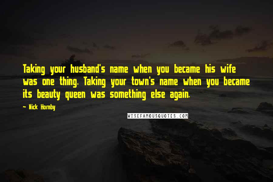 Nick Hornby Quotes: Taking your husband's name when you became his wife was one thing. Taking your town's name when you became its beauty queen was something else again.