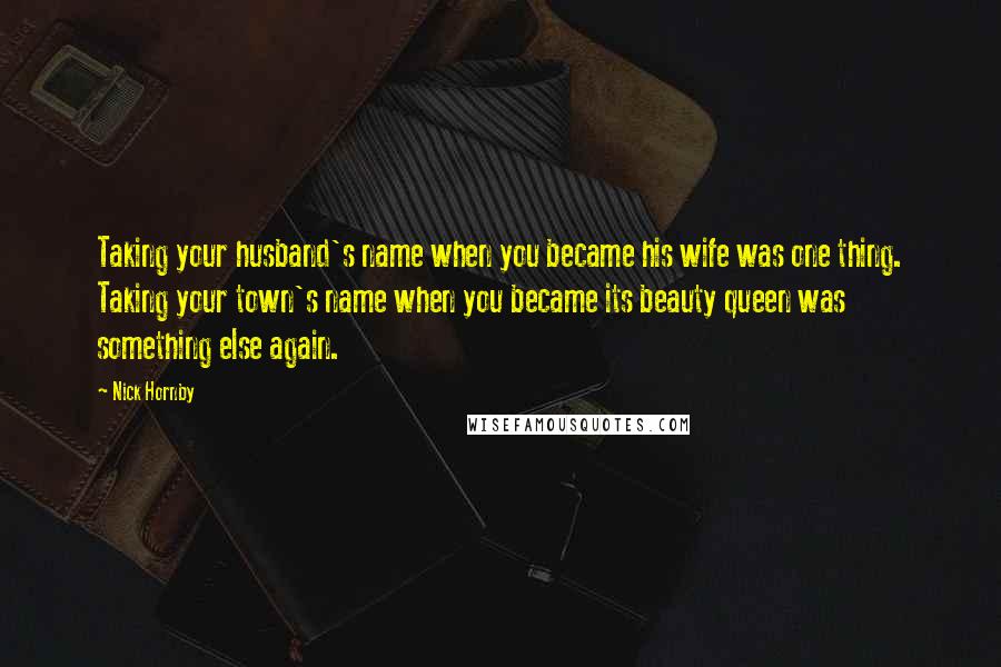 Nick Hornby Quotes: Taking your husband's name when you became his wife was one thing. Taking your town's name when you became its beauty queen was something else again.