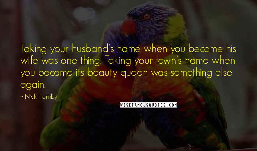 Nick Hornby Quotes: Taking your husband's name when you became his wife was one thing. Taking your town's name when you became its beauty queen was something else again.