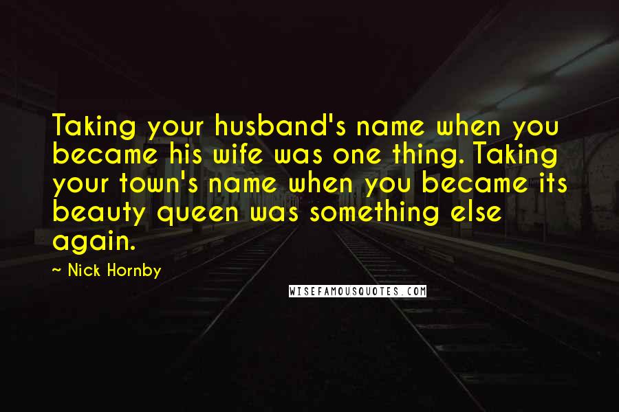 Nick Hornby Quotes: Taking your husband's name when you became his wife was one thing. Taking your town's name when you became its beauty queen was something else again.