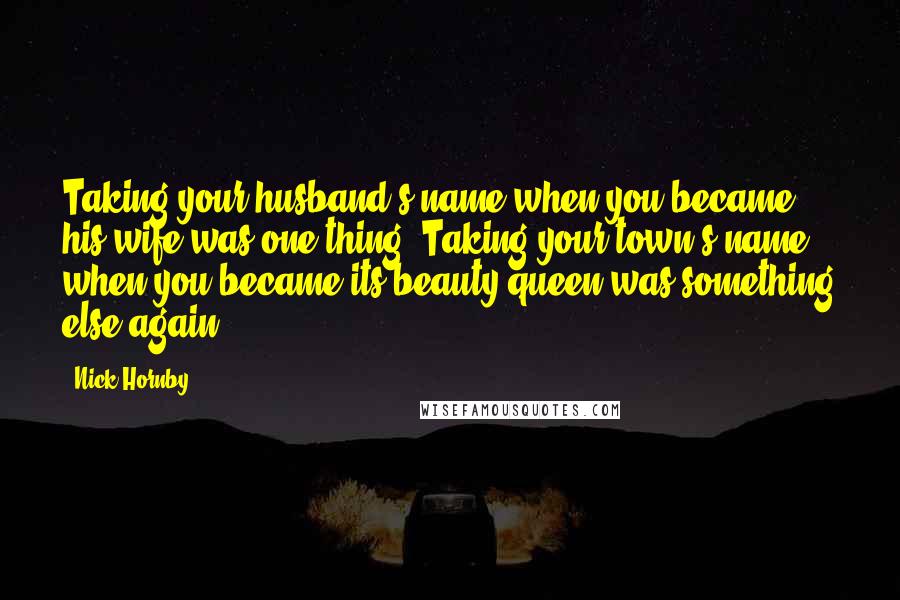 Nick Hornby Quotes: Taking your husband's name when you became his wife was one thing. Taking your town's name when you became its beauty queen was something else again.