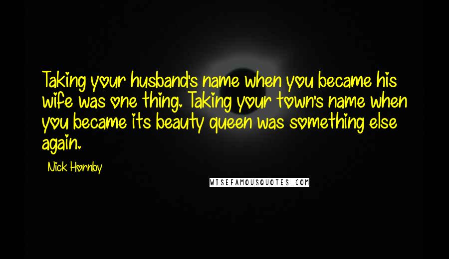 Nick Hornby Quotes: Taking your husband's name when you became his wife was one thing. Taking your town's name when you became its beauty queen was something else again.