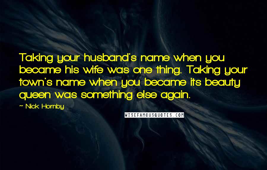 Nick Hornby Quotes: Taking your husband's name when you became his wife was one thing. Taking your town's name when you became its beauty queen was something else again.