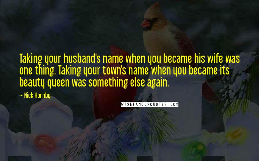 Nick Hornby Quotes: Taking your husband's name when you became his wife was one thing. Taking your town's name when you became its beauty queen was something else again.